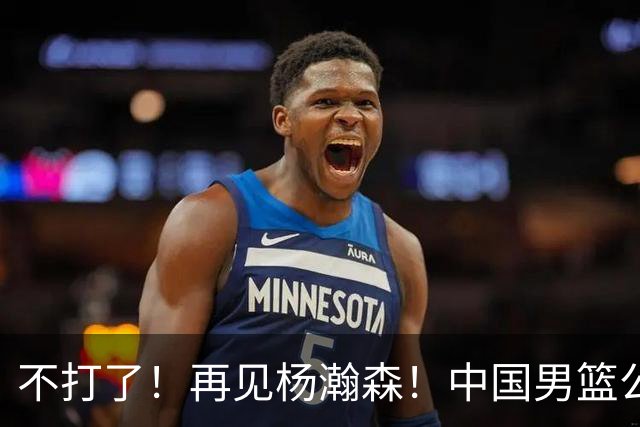 不打了！再见杨瀚森！中国男篮公布十二人名单