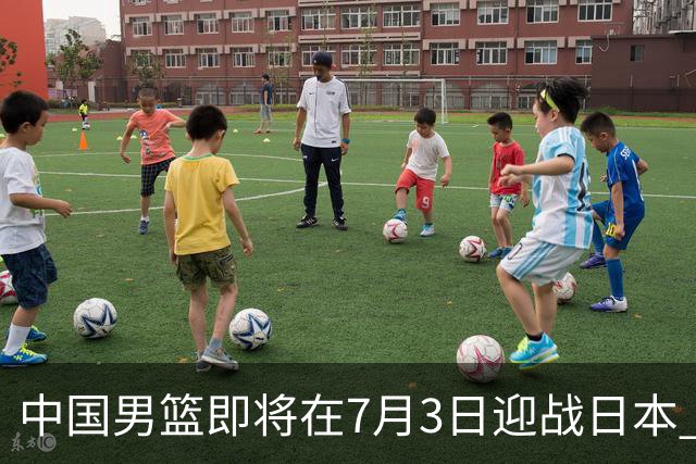 中国男篮即将在7月3日迎战日本 四场热身赛以提升实力
