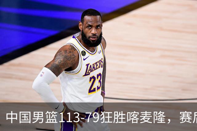 中国男篮113-79狂胜喀麦隆，赛后球员表现评分：3满分4耀眼 3合格