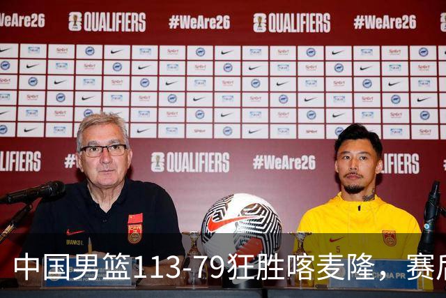 中国男篮113-79狂胜喀麦隆，赛后球员表现评分：3满分4耀眼 3合格