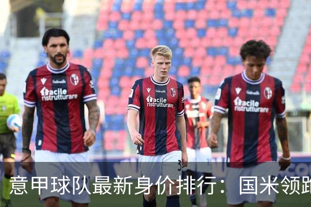 意甲球队最新身价排行：国米领跑超6亿，尤文、罗马紧随其后