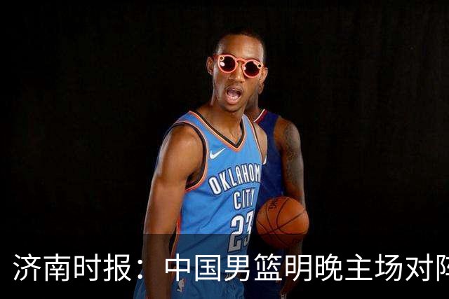 济南时报：中国男篮明晚主场对阵日本 要想赢球必须发挥内线优势