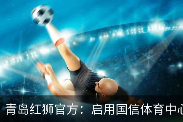 青岛红狮官方：启用国信体育中心辅助训练场为球队主场比赛场地