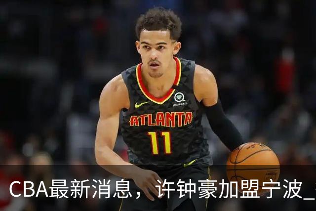 CBA最新消息，许钟豪加盟宁波 徐杰德鲁联赛首秀 赵睿助威国家队